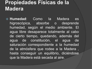  Humedad: Como la Madera es
higroscópica, absorbe o desprende
humedad, según el medio ambiente. El
agua libre desaparece totalmente al cabo
de cierto tiempo, quedando, además del
agua de constitución, el agua de
saturación correspondiente a la humedad
de la atmósfera que rodee a la Madera ,
hasta conseguir un equilibrio, diciéndose
que la Madera está secada al aire.
Propiedades Físicas de la
Madera
 