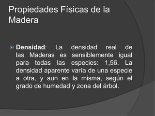  Densidad: La densidad real de
las Maderas es sensiblemente igual
para todas las especies: 1,56. La
densidad aparente varía de una especie
a otra, y aun en la misma, según el
grado de humedad y zona del árbol.
Propiedades Físicas de la
Madera
 