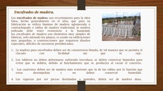 1. La madera para encofrados deben ser de consistencia blanda, de tal manera que se permita el
clavado con facilidad sin que se raje.
2. Los tableros no deben deformarse sufriendo torcedura, se deben conservar húmedos para
evitar que se doblen, debido al hinchamiento que se producirá al vaciar el concreto.
3. Los cuartones deben ser de madera más resistente que la de las tablas por la función que
estos desempeñan y no deben conservar humedad.
4. Las viguetas por ser piezas destinadas a puntales, deben ser de madera dura.
Los encofrados de madera son revestimiento para la obra
falsa, hecho generalmente en el sitio, que para su
fabricación se utiliza láminas de madera aglomerada o
contrachapada o tablas de madera tradicional, la madera
utilizada debe tener resistencia a la humedad,
los encofrados de madera son elementos muy simples de
fabricar, solo mirando los planos, es usado en edificaciones
muy pequeñas, o construcciones que requieren diseños
especiales, difíciles de encontrar prefabricados.
Encofrados de madera.
 
