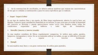 5. En la construccion de encofrados, se deberá utilizar maderas que reúnan las características
de las que se señalan a continuación y para los usos específicos que se indican:
 Saqui—Saqui (Ceiba)
Es un tipo de madera fina y sin repelo, de fibra larga regularmente abierta la cual la hace ser
blanda. Conserva gran cantidad de humedad en su interior, lo que evita que al recibir la humedad
del concreto se deforme y pueda aprovecharse varias veces. Esta madera reúne todas las
condiciones requeridas para tableros y todo tipo de formaletas.
 Moreillo (Aurora o Aurora rosada)
Es una madera semidura de fibras regularmente compactas. Se utiliza para gulas, parales,
largueros, tornapuntas y otros. No se recomienda utilizar en tablas, ya que se dificulta el clavado
y tiende a rajarse y torcerse fácilmente.
 Mangle
Es una madera muy dura y con gran contraccion. Se utiliza para puntales.
 