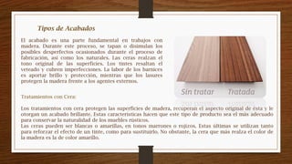 El acabado es una parte fundamental en trabajos con
madera. Durante este proceso, se tapan o disimulan los
posibles desperfectos ocasionados durante el proceso de
fabricación, así como los naturales. Las ceras realzan el
tono original de las superficies. Los tintes resaltan el
veteado y cubren imperfecciones. La labor de los barnices
es aportar brillo y protección, mientras que los lasures
protegen la madera frente a los agentes externos.
Tratamientos con Cera:
Los tratamientos con cera protegen las superficies de madera, recuperan el aspecto original de ésta y le
otorgan un acabado brillante. Estas características hacen que este tipo de producto sea el más adecuado
para conservar la naturalidad de los muebles rústicos.
Las ceras pueden ser blancas o amarillas, en tonos marrones o rojizos. Estas últimas se utilizan tanto
para reforzar el efecto de un tinte, como para sustituirlo. No obstante, la cera que más realza el color de
la madera es la de color amarillo.
 