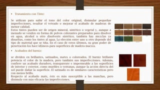  Tratamiento con Tinte:
Se utilizan para subir el tono del color original, disimular pequeñas
imperfecciones, resaltar el veteado o mejorar el acabado de maderas de
menor calidad.
Estos tintes pueden ser de origen mineral, sintético o vegetal y, aunque a
menudo se venden en forma de polvos colorantes preparados para disolver
en agua, alcohol u otro disolvente sintético, también hay mezclas ya
disueltas, como los tintes al agua. La elección entre uno u otro depende del
tipo de material que se tiña. En el caso de estos últimos, su gran poder de
penetración los hace idóneos para superficies de madera maciza.
 Acabados del barniz:
se dividen en brillantes, satinados, mates o coloreados. El barniz brillante
potencia el color de la madera, pero también sus imperfecciones. Además,
confiere un acabado duradero, transparente e impermeable a las superficies
de interior y exterior, como muebles o ventanas, aunque la acción directa del
sol puede dañar la superficie. El satinado es de similares características pero
con menos brillo.
Respecto al acabado mate, éste es más susceptible a las manchas, pero
disimula con más eficacia las imperfecciones.
 