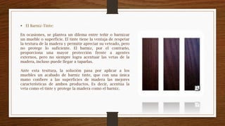  El Barniz-Tinte:
En ocasiones, se plantea un dilema entre teñir o barnizar
un mueble o superficie. El tinte tiene la ventaja de respetar
la textura de la madera y permitir apreciar su veteado, pero
no protege lo suficiente. El barniz, por el contrario,
proporciona una mayor protección frente a agentes
externos, pero no siempre logra acentuar las vetas de la
madera, incluso puede llegar a taparlas.
Ante esta tesitura, la solución pasa por aplicar a los
muebles un acabado de barniz tinte, que con una única
mano confiere a las superficies de madera las mejores
características de ambos productos. Es decir, acentúa la
veta como el tinte y protege la madera como el barniz.
 