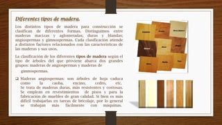 Los distintos tipos de madera para construcción se
clasifican de diferentes formas. Distinguimos entre
maderas macizas y aglomeradas; duras y blandas;
angiospermas y gimnospermas. Cada clasificación atiende
a distintos factores relacionados con las características de
las maderas y sus usos.
La clasificación de los diferentes tipos de madera según el
tipo de árboles del que proviene abarca dos grandes
grupos: maderas de angiospermas y maderas de
 Maderas angiospermas: son árboles de hoja caduca
como la caoba, encino, cedro, etc.
Se trata de maderas duras, más resistentes y costosas.
Se emplean en revestimientos de pisos y para la
fabricación de muebles de gran calidad. Si bien es más
difícil trabajarlas en tareas de bricolaje, por lo general
se trabajan más fácilmente con máquinas.
gimnospermas.
 