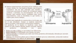  Madera en rollo o rolliza: es una madera sin elaboración.
 Madera labrada: es conformada con el hacha o la suela.
 Madera aserrada: es trabajada para darle una forma geométrica determinada, obtenida por aserrado
manual o mecánico.
 Tableros: son elementos planos que se obtienen mediante procesos industriales, incluyendo maderas
contrachapadas y los tableros de aglomerados.
 Maderas gimnospermas: provienen de las coníferas como
el pino, enebro, etc. Son maderas blandas, más livianas y
económicas. Son las más utilizadas para muebles y
estructuras, provienen de árboles de crecimiento rápido,
coníferas y perennes, no necesariamente son las más
blandas, pues pueden ofrecer cualidades para ciertos
requerimientos, como la ductilidad, lo que facilita su
empleo para ciertos trabajos.
La madera más empleada en construcción es la de pino, por
ser el más abundante. Aunque se emplean numerosas
especies de pinos, todas poseen características similares.
Los productos de la madera se clasifican como: leña,
madera en rollo, madera labrada, madera aserrada, tableros
y productos realizados con pasta.
 