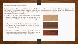 Clasificación de las maderas duras
La madera se clasifica en función del número de defectos que haya en una sección dada del largo y el ancho
del tablero. Al igual que en las maderas blandas, una madera de clase inferior puede ser perfectamente
aceptable dependiendo del lugar donde se vaya a colocar y el uso que se le vaya a dar.
Entre las maderas duras tenemos:
 Roble: Es de color pardo amarillento. Es una de las
mejores maderas que se conocen; muy resistente y
duradera. Se utiliza en muebles de calidad, parqué...
 Nogal: Es una de las maderas más nobles y
apreciadas en todo el mundo. Se emplea en mueble
y decoración de lujo.
 Cerezo: Su madera es muy apreciada para la
construcción de muebles. Es muy delicada por que es
propensa a sufrir alteraciones y a la carcoma.
 