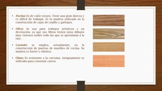  Encina: Es de color oscuro. Tiene una gran dureza y
es difícil de trabajar. Es la madera utilizada en la
construcción de cajas de cepillo y garlopas.
 Olivo: Se usa para trabajos artísticos y en
decoración, ya que sus fibras tienen unos dibujos
muy vistosos (sobre todo las que se aproximan a la
raíz.
 Castaño: se emplea, actualmente, en la
construcción de puertas de muebles de cocina. Su
madera es fuerte y elástica.
 Olmo: Es resistente a la carcoma. Antiguamente se
utilizaba para construir carros.
 
