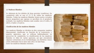  Maderas Blandas:
Se obtienen de los árboles de hoja perenne (coníferas). En
carpintería sólo se usa el 25 % de todas las maderas
blandas. Todas las maderas blandas tienen poros cerrados
(poros pequeños) que apenas se perciben en el producto
acabado. Las maderas blandas más usadas son el cedro, el
abeto, el pino y la picea.
Clasificación de las maderas blandas
Las maderas blandas se dividen en dos categorías: madera
dimensional, clasificada en función de la resistencia, y
paneles aparentes, que se utilizan habitualmente en
proyectos de carpintería. La clasificación de las maderas
blandas es obra de varias agencias, así que encontrará
algunas variaciones en la terminología. Las distintas clases
están ordenadas de la clase más alta a la más baja.
Entre las maderas blandas tenemos:
 
