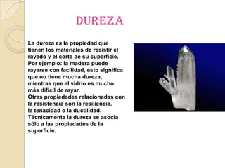 dureza
La dureza es la propiedad que
tienen los materiales de resistir el
rayado y el corte de su superficie.
Por ejemplo: la madera puede
rayarse con facilidad, esto significa
que no tiene mucha dureza,
mientras que el vidrio es mucho
más difícil de rayar.
Otras propiedades relacionadas con
la resistencia son la resiliencia,
la tenacidad o la ductilidad.
Técnicamente la dureza se asocia
sólo a las propiedades de la
superficie.
 