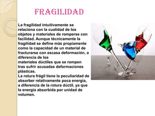 fragilidad
La fragilidad intuitivamente se
relaciona con la cualidad de los
objetos y materiales de romperse con
facilidad. Aunque técnicamente la
fragilidad se define más propiamente
como la capacidad de un material de
fracturarse con escasa deformación, a
diferencia de los
materiales dúctiles que se rompen
tras sufrir acusadas deformaciones
plásticas.
La rotura frágil tiene la peculiaridad de
absorber relativamente poca energía,
a diferencia de la rotura dúctil, ya que
la energía absorbida por unidad de
volumen.
 