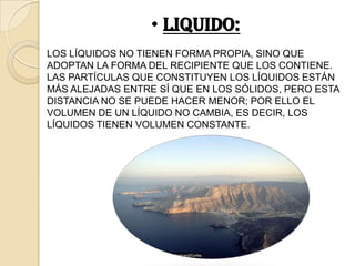 • LIQUIDO:
LOS LÍQUIDOS NO TIENEN FORMA PROPIA, SINO QUE
ADOPTAN LA FORMA DEL RECIPIENTE QUE LOS CONTIENE.
LAS PARTÍCULAS QUE CONSTITUYEN LOS LÍQUIDOS ESTÁN
MÁS ALEJADAS ENTRE SÍ QUE EN LOS SÓLIDOS, PERO ESTA
DISTANCIA NO SE PUEDE HACER MENOR; POR ELLO EL
VOLUMEN DE UN LÍQUIDO NO CAMBIA, ES DECIR, LOS
LÍQUIDOS TIENEN VOLUMEN CONSTANTE.
 