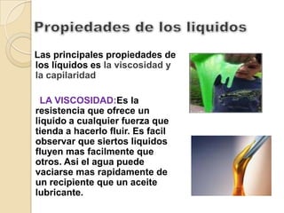 Las principales propiedades de
los líquidos es la viscosidad y
la capilaridad.

  LA VISCOSIDAD:Es la
resistencia que ofrece un
liquido a cualquier fuerza que
tienda a hacerlo fluir. Es facil
observar que siertos liquidos
fluyen mas facilmente que
otros. Asi el agua puede
vaciarse mas rapidamente de
un recipiente que un aceite
lubricante.
 