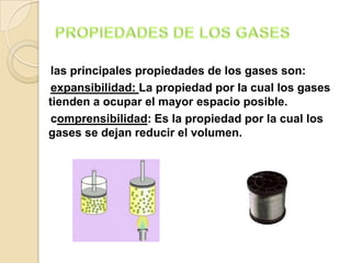 las principales propiedades de los gases son:
 expansibilidad: La propiedad por la cual los gases
tienden a ocupar el mayor espacio posible.
 comprensibilidad: Es la propiedad por la cual los
gases se dejan reducir el volumen.
 