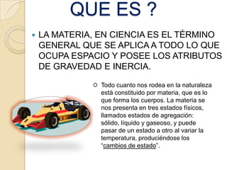 QUE ES ?
   LA MATERIA, EN CIENCIA ES EL TÉRMINO
    GENERAL QUE SE APLICA A TODO LO QUE
    OCUPA ESPACIO Y POSEE LOS ATRIBUTOS
    DE GRAVEDAD E INERCIA.

               Todo cuanto nos rodea en la naturaleza
                está constituido por materia, que es lo
                que forma los cuerpos. La materia se
                nos presenta en tres estados físicos,
                llamados estados de agregación:
                sólido, líquido y gaseoso, y puede
                pasar de un estado a otro al variar la
                temperatura, produciéndose los
                “cambios de estado”.
 