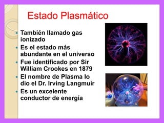 Estado Plasmático
   También llamado gas
    ionizado
   Es el estado más
    abundante en el universo
   Fue identificado por Sir
    William Crookes en 1879
   El nombre de Plasma lo
    dio el Dr. Irving Langmuir
   Es un excelente
    conductor de energía
 