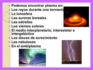  Podemos encontrar plasma en:
 Los rayos durante una tormenta
 La ionosfera
 Las auroras boreales
 Las estrellas
 Los vientos solares
 El medio interplanetario, interestelar e
  intergaláctico
 Los discos de acrecimiento
 Las nebulosas
 En el ambiplasma
 