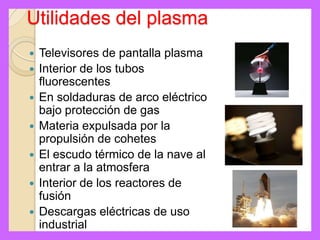 Utilidades del plasma
   Televisores de pantalla plasma
   Interior de los tubos
    fluorescentes
   En soldaduras de arco eléctrico
    bajo protección de gas
   Materia expulsada por la
    propulsión de cohetes
   El escudo térmico de la nave al
    entrar a la atmosfera
   Interior de los reactores de
    fusión
   Descargas eléctricas de uso
    industrial
 