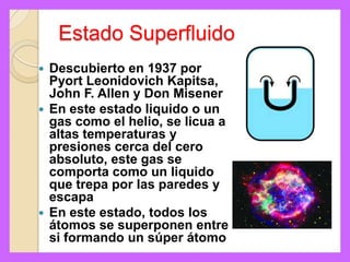 Estado Superfluido
 Descubierto en 1937 por
  Pyort Leonidovich Kapitsa,
  John F. Allen y Don Misener
 En este estado liquido o un
  gas como el helio, se licua a
  altas temperaturas y
  presiones cerca del cero
  absoluto, este gas se
  comporta como un liquido
  que trepa por las paredes y
  escapa
 En este estado, todos los
  átomos se superponen entre
  si formando un súper átomo
 