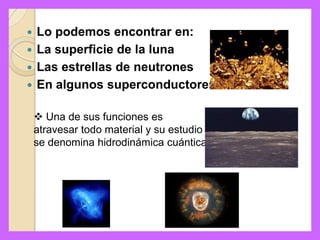  Lo podemos encontrar en:
 La superficie de la luna
 Las estrellas de neutrones
 En algunos superconductores


     Una de sus funciones es
    atravesar todo material y su estudio
    se denomina hidrodinámica cuántica
 