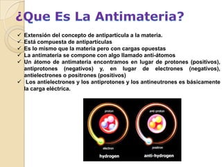 ¿
 Extensión del concepto de antipartícula a la materia.
 Está compuesta de antipartículas
 Es lo mismo que la materia pero con cargas opuestas
 La antimateria se compone con algo llamado anti-átomos
 Un átomo de antimateria encontramos en lugar de protones (positivos),
  antiprotones (negativos) y, en lugar de electrones (negativos),
  antielectrones o positrones (positivos)
 Los antielectrones y los antiprotones y los antineutrones es básicamente
  la carga eléctrica.
 