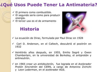 ¿Qué Usos Puede Tener La Antimateria?
     El primero como combustible.
     El segundo sería como para producir
      energía.
     El tercer uso es el de armamento


           Historia
     La ecuación de Dirac, formulada por Paul Dirac en 1928

        Carl D. Anderson, en el Caltech, descubrió el positrón en
        1932

     Veintitrés años después, en 1955, Emilio Segrè y Owen
      Chamberlain, en la universidad de Berkeley, el antiprotón y
      antineutrón.

     en 1965 crear un antideuterón, fue lograda en el Acelerador
      Protón Sincrotrón del CERN, a cargo de Antonino Zichichi
      y Leon Lederman, en el acelerador AGS.
 