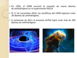  En 1995, el CERN anunció la creación de nueve átomos
  de antihidrógeno en el experimento PS210

 El 17 de noviembre 2010, los científicos del CERN lograron crear
  38 átomos de antihidrógeno.

 A comienzos de 2011 el proyecto ALPHA logró crear más de 300
  átomos de antihidrógeno.
 