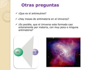 Otras preguntas
 ¿Que es el antineutron?

 ¿Hay masas de antimateria en el Universo?

 ¿Es posible, que el Universo este formado casi
  enteramente por materia, con muy poca o ninguna
  antimateria?
 