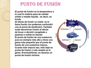Punto de fusión
El punto de fusión es la temperatura a
la cual la materia pasa de estado
solido a estado liquido , es decir, se
funde.
Al efecto de fundir un metal se le
llama fusión (no podemos confundirlo
con el punto de ebullición). También se
suele denominar fusión al efecto
de licuar o derretir congelada o
pastosa o solida en líquida
El punto de fusión de una sustancia
pura es siempre más alto y tiene una
gama más pequeña que el punto de
fusión de una sustancia impura.
Cuanto más impuro sea, más bajo es el
punto de fusión y más amplia es la
gama. Eventualmente, se alcanza un
punto de fusión mínimo.
 