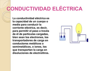 CONDUCTIVIDAD ELÉCTRICA
 La conductividad eléctrica es
 la capacidad de un cuerpo o
 medio para conducir la
 corriente eléctrica, es decir,
 para permitir el paso a través
 de él de partículas cargadas,
 bien sean los electrones, los
 transportadores de carga en
 conductores metálicos o
 semimetálicos, o iones, los
 que transportan la carga en
 disoluciones de electrolitros.
 