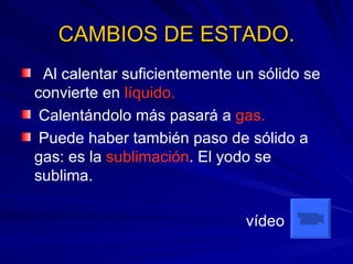 CAMBIOS DE ESTADO. Al calentar suficientemente un sólido se convierte en  líquido. Calentándolo más pasará a  gas. Puede haber también paso de sólido a gas: es la  sublimación . El yodo se sublima.   vídeo 