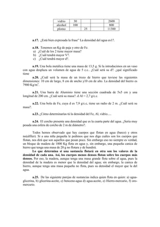 vidrio      30                          2600
                            alcohol      100                          800
                            plomo                 25                 11300


         a.17. ¿Está bien expresada la frase” La densidad del agua es1?.

         a.18. Tenemos un Kg de paja y otro de Fe.
          a) ¿Cuál de los 2 tiene mayor masa?
          b) ¿Cuál tendrá mayor V?.
          c) ¿Cuál tendrá mayor d?.

      a.19. Una bola metálica tiene una masa de 13,5 g. Si la introducimos en un vaso
con agua desplaza un volumen de agua de 5 c.c.. ¿Cuál será su d?. ¿qué significado
tiene
      a.20. ¿Cuál será la masa de un trozo de hierro que tuviese las siguientes
dimensiones: 10 cm de largo, 8 cm de ancho y10 cm de alto. La densidad del hierro es
7900 Kg/m3.

       a.21. Una barra de Aluminio tiene una sección cuadrada de 5x5 cm y una
longitud de 200 cm. ¿Cuál será su masa?. d Al = 2,7 g/c.c.

         a.22. Una bola de Fe, cuya d es 7,9 g/c.c, tiene un radio de 2 m. ¿Cuál será su
masa?.

         a.23. ¿Cómo determinarías tú la densidad del Fe, Al, vidrio.....

       a.24. El corcho presenta una densidad que es la cuarta parte del agua. ¿Sería muy
pesada una esfera de corcho de 2 m de diámetro?.

        Todos hemos observado que hay cuerpos que flotan en agua (barco) y otros
no(alfiler). Si a una niña pequeña le pedimos que nos diga cuáles son los cuerpos que
flotan, nos dirá que son aquellos que pesan poco. Sin embargo eso no siempre es verdad,
un bloque de madera de 1000 Kg flota en agua y, sin embargo, una pequeña canica de
hierro que tenga una masa de 20 g no flotara y de hundirá.
        Lo que determina si una sustancia flotará en otra son los valores de la
densidad de cada una. Así, los cuerpos menos densos flotan sobre los cuerpos más
densos. Por eso, la madera, aunque tenga una masa grande flota sobre el agua, pues la
densidad de la madera es menor que la densidad del agua; sin embargo, la canica de
hierro, aunque tenga una masa pequeña no flota, pues su densidad el mayor que la del
agua.

        a.25. De las siguiente parejas de sustancias indica quien flota en quien: a) agua-
glicerina, b) glicerina-aceite, c) benceno-agua d) agua-aceite, e) Hierro-mercurio, f) oro-
mercurio.
 