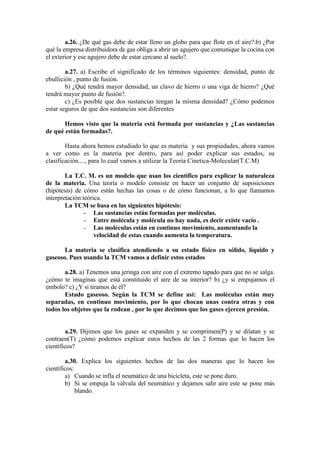 a.26. ¿De qué gas debe de estar lleno un globo para que flote en el aire?.b) ¿Por
qué la empresa distribuidora de gas obliga a abrir un agujero que comunique la cocina con
el exterior y ese agujero debe de estar cercano al suelo?.

        a.27. a) Escribe el significado de los términos siguientes: densidad, punto de
ebullición , punto de fusión.
        b) ¿Qué tendrá mayor densidad, un clavo de hierro o una viga de hierro? ¿Qué
tendrá mayor punto de fusión?.
        c) ¿Es posible que dos sustancias tengan la misma densidad? ¿Cómo podemos
estar seguros de que dos sustancias son diferentes

       Hemos visto que la materia está formada por sustancias y ¿Las sustancias
de qué están formadas?.

        Hasta ahora hemos estudiado lo que es materia y sus propiedades, ahora vamos
a ver como es la materia por dentro, para así poder explicar sus estados, su
clasificación...., para lo cual vamos a utilizar la Teoría Cinetica-Molecular(T.C.M)

        La T.C. M. es un modelo que usan los científico para explicar la naturaleza
de la materia. Una teoría o modelo consiste en hacer un conjunto de suposiciones
(hipótesis) de cómo están hechas las cosas o de cómo funcionan, a lo que llamamos
interpretación teórica.
        La TCM se basa en las siguientes hipótesis:
                - Las sustancias están formadas por moléculas.
                - Entre molécula y molécula no hay nada, es decir existe vacío .
                - Las moléculas están en continuo movimiento, aumentando la
                    velocidad de estas cuando aumenta la temperatura.

       La materia se clasifica atendiendo a su estado físico en sólido, líquido y
gaseoso. Pues usando la TCM vamos a definir estos estados

       a.28. a) Tenemos una jeringa con aire con el extremo tapado para que no se salga.
¿cómo te imaginas que está constituido el aire de su interior? b) ¿y si empujamos el
embolo? c) ¿Y si tiramos de él?
       Estado gaseoso. Según la TCM se define así: Las moléculas están muy
separadas, en continuo movimiento, por lo que chocan unas contra otras y con
todos los objetos que la rodean , por lo que decimos que los gases ejercen presión.


        a.29. Dijimos que los gases se expanden y se comprimen(P) y se dilatan y se
contraen(T) ¿cómo podemos explicar estos hechos de las 2 formas que lo hacen los
científicos?

        a.30. Explica los siguientes hechos de las dos maneras que lo hacen los
científicos:
        a) Cuando se infla el neumático de una bicicleta, este se pone duro.
        b) Si se empuja la válvula del neumático y dejamos salir aire este se pone más
             blando.
 