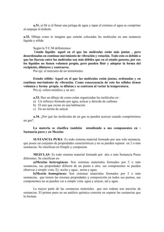 a.31. a) Di si al llenar una jeringa de agua y tapar el extremo el agua se comprime
al empujar el émbolo.

a.32. Dibuja como te imagina que estarán colocadas las moléculas en una sustancia
líquida y sólida

        Según la T:C.M definiremos:
        Estado líquido: aquel en el que las moléculas están más juntas , pero
desordenadas en continuo movimiento de vibración y rotación. Todo esto es debido a
que las fuerzas entre las moléculas son más débiles que en el estado gaseoso, por eso
los líquidos no tienen volumen propio, pero pueden fluir y adoptar la forma del
recipiente, dilatarse y contraerse.
        Por eje: el mercurio de un termómetro.

      Estado sólido: Aquel en el que las moléculas están juntas, ordenadas y en
continuo movimiento de vibración. Como consecuencia de esto los sólidos tienen
volumen y forma propia. se dilatan y se contraen al variar la temperatura.
      Pro ej: esfera metálica y un aro.

       a.33. Haz un dibujo de como están organizadas las moléculas en :
       a) Un refresco formado por agua, azúcar y dióxido de carbono.
       b) El aire que existe en una habitación
       c) En un terrón de azúcar

       a.34. ¿Por qué las moléculas de un gas se pueden acercar cuando comprimimos
un gas?.

      La materia se clasifica también           atendiendo a sus componentes en :
Sustancia pura y en Mezclas

       SUSTANCIA PURA: Es todo sistema material formado por una sola sustancia,
que posee un conjunto de propiedades características y no se pueden separar en 2 o más
sustancias. Se clasifican en Simple y compuesta

       MEZCLAS: Es todo sistema material formado por dos o más Sustancia Puras
diferentes. Se clasifican en:
       a)Mezclas heterogéneas: Son sistemas materiales formados por 2 o más
sustancias, sus propiedades difieren de un punto a otro, sus componentes se pueden
observar a simple vista. Ej: aceite y agua , arena y agua.
       b)Mezcla homogéneas: Son sistemas materiales formados por 2 o más
sustancias, que tienen las mismas propiedades y composición en todos sus puntos, sus
componentes no se pueden ver a simple vista. agua y azúcar, sal y agua.

       La mayor parte de las sustancias materiales que nos rodean son mezclas de
sustancias. El primer paso en un análisis químico consiste en separar las sustancias que
la forman.
 