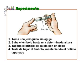 ExperimentaExperimenta
1. Toma una jeringuilla sin aguja
2. Sube el émbolo hasta una determinada altura
3. Tapona el orificio de salida con un dedo
4. Trata de bajar el émbolo, manteniendo el orificio
taponado
émbolo
 