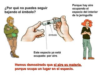 ¿Por qué no puedes seguir
bajando el émbolo?
émbolo
Porque hay aire
ocupando el
espacio del interior
de la jeringuilla
Este espacio ya está
ocupado: por aire.
Hemos demostrado queHemos demostrado que el aire es materiael aire es materia,,
porque ocupa un lugar en el espacio.porque ocupa un lugar en el espacio.
 
