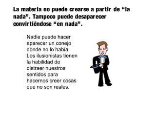 La materia no puede crearse a partir de “la
nada”. Tampoco puede desaparecer
convirtiéndose “en nada”.
Nadie puede hacer
aparecer un conejo
donde no lo había.
Los ilusionistas tienen
la habilidad de
distraer nuestros
sentidos para
hacernos creer cosas
que no son reales.
 