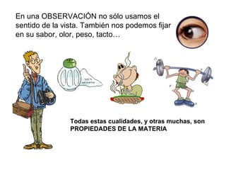 En una OBSERVACIÓN no sólo usamos el
sentido de la vista. También nos podemos fijar
en su sabor, olor, peso, tacto…
Todas estas cualidades, y otras muchas, son
PROPIEDADES DE LA MATERIA
 