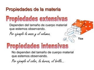 Propiedades de la materiaPropiedades de la materia
Dependen del tamaño de cuerpo material
que estemos observando.
Por ejemplo la masa y el volumen.
No dependen del tamaño de cuerpo material
que estemos observando.
Por ejemplo el color, la dureza, el brillo...
Tiza
 