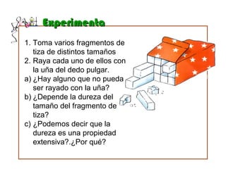 ExperimentaExperimenta
1. Toma varios fragmentos de
tiza de distintos tamaños
2. Raya cada uno de ellos con
la uña del dedo pulgar.
a) ¿Hay alguno que no pueda
ser rayado con la uña?
b) ¿Depende la dureza del
tamaño del fragmento de
tiza?
c) ¿Podemos decir que la
dureza es una propiedad
extensiva?.¿Por qué?
 