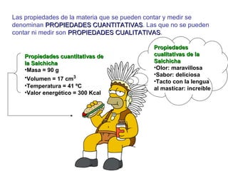 Las propiedades de la materia que se pueden contar y medir se
denominan PROPIEDADES CUANTITATIVASPROPIEDADES CUANTITATIVAS. Las que no se pueden
contar ni medir son PROPIEDADES CUALITATIVASPROPIEDADES CUALITATIVAS.
Propiedades cuantitativas dePropiedades cuantitativas de
la Salchichala Salchicha
•Masa = 90 g
•Volumen = 17 cm3
•Temperatura = 41 ºC
•Valor energético = 300 Kcal
PropiedadesPropiedades
cualitativas de lacualitativas de la
SalchichaSalchicha
•Olor: maravillosa
•Sabor: deliciosa
•Tacto con la lengua
al masticar: increíble
 