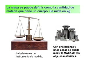 Con una balanza y
unas pesas se puede
medir la MASA de los
objetos materiales.
La balanza es un
instrumento de medida.
La masa se puede definir como la cantidad de
materia que tiene un cuerpo. Se mide en kg.
 