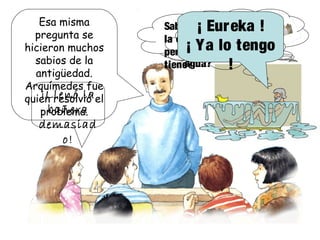 Esa misma
pregunta se
hicieron muchos
sabios de la
antigüedad.
Arquímedes fue
quien resolvió el
problema.
Sabemos lo que pesa
la corona de mi rey,
pero ¿qué volumen
tiene?
¿Por qué se ha
derramado
agua?
¡ Eureka !
¡ Ya lo tengo
!
¡Llenó la
bañera
demasiad
o!
 