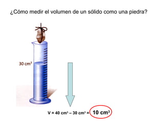 ¿Cómo medir el volumen de un sólido como una piedra?
V = 40 cm3
– 30 cm3
= 10 cm3
 