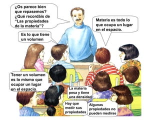 Materia es todo lo
que ocupa un lugar
en el espacio.
¿Os parece bien
que repasemos?
¿Qué recordáis de
“Las propiedades
de la materia”?
Es lo que tiene
un volumen
Tener un volumen
es lo mismo que
ocupar un lugar
en el espacio. La materia
pesa y tiene
una densidad
Hay que
medir sus
propiedades
Algunas
propiedades no
pueden medirse
 