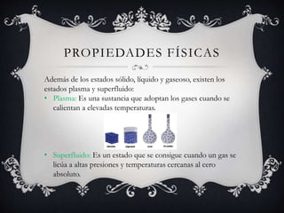 PROPIEDADES FÍSICAS
Además de los estados sólido, líquido y gaseoso, existen los
estados plasma y superfluido:
• Plasma: Es una sustancia que adoptan los gases cuando se
calientan a elevadas temperaturas.
• Superfluido: Es un estado que se consigue cuando un gas se
licúa a altas presiones y temperaturas cercanas al cero
absoluto.
 