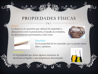 PROPIEDADES FÍSICAS
Dureza
La dureza es la oposición que ofrecen los materiales a
alteraciones como la penetración, el rayado, la cortadura,
las deformaciones permanentes, entre otras.
Ductilidad
Es la propiedad de los materiales que se pueden hacer
hilos y alambres.
Solubilidad
Es la propiedad que tienen algunos sustancias de
disolverse en liquido a una temperatura determinada.
 