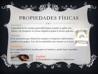 PROPIEDADES FÍSICAS
Elasticidad
Capacidad de los cuerpos para deformarse cuando se aplica una
fuerza y de recuperar su forma original al quitar la fuerza aplicada.
Tenacidad
Es la resistencia que ofrecen los cuerpos a romperse o deformarse
cuando se les golpea. Uno de los materiales mas tenaces es el acero.
Maleabilidad
Es la capacidad de los metales para ser laminas y poder hacer utensilios
de cocina.
Fragilidad
Es la tendencia a romperse o fracturarse.
 