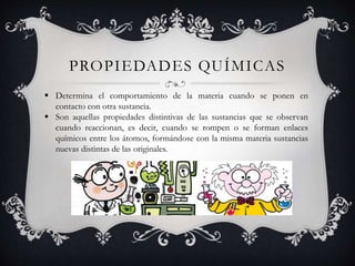 PROPIEDADES QUÍMICAS
 Determina el comportamiento de la materia cuando se ponen en
contacto con otra sustancia.
 Son aquellas propiedades distintivas de las sustancias que se observan
cuando reaccionan, es decir, cuando se rompen o se forman enlaces
químicos entre los átomos, formándose con la misma materia sustancias
nuevas distintas de las originales.
 