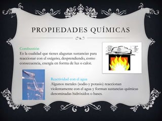 PROPIEDADES QUÍMICAS
Combustión
Es la cualidad que tienes alagunas sustancias para
reaccionar con el oxígeno, desprendiendo, como
consecuencia, energía en forma de luz o calor.
Reactividad con el agua
Algunos metales (sodio y potasio) reaccionan
violentamente con el agua y forman sustancias químicas
denominadas hidróxidos o bases.
 