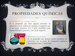 PROPIEDADES QUÍMICAS
Reactividad con las sustancias ácidas
Es la propiedad que tiene algunas sustancias de
reaccionar con los ácidos; por ejemplo, el magnesio, que
es un metal, reacciona con el ácido clorhídrico para
formar hidrógeno gaseosos y una sal de magnesio.
Reactividad con las bases
Es la propiedad que poseen ciertas sustancias de
reaccionar con un grupo de compuestos químicos
denominados bases o hidróxidos.
 